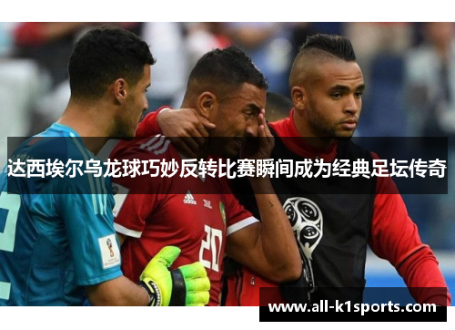 达西埃尔乌龙球巧妙反转比赛瞬间成为经典足坛传奇 达西埃尔乌龙球巧妙反转比赛瞬间成为经典足坛传奇